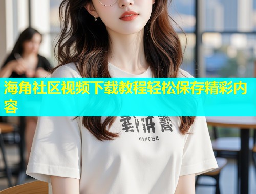 海角社区视频下载教程轻松保存精彩内容  第2张