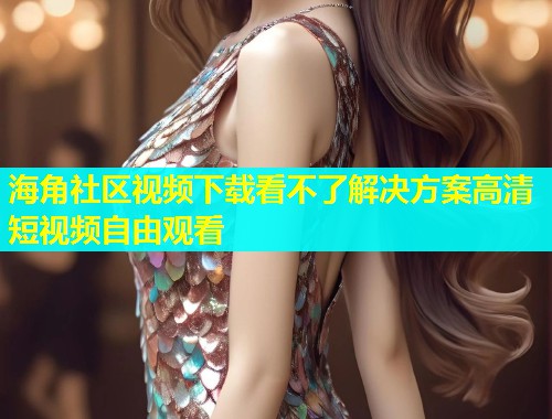 海角社区视频下载看不了解决方案高清短视频自由观看  第1张