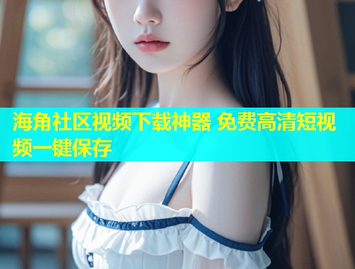 海角社区视频下载神器 免费高清短视频一键保存  第1张