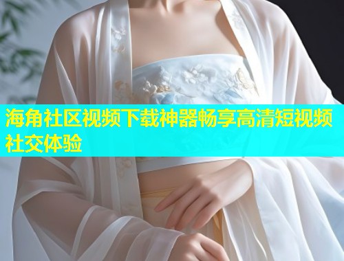 海角社区视频下载神器畅享高清短视频社交体验  第2张