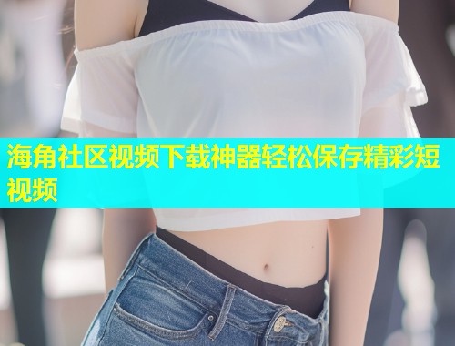 海角社区视频下载神器轻松保存精彩短视频  第1张