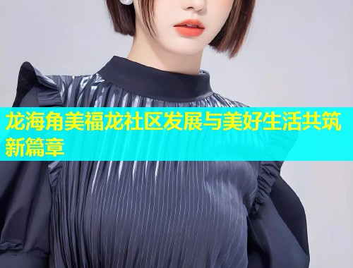 龙海角美福龙社区发展与美好生活共筑新篇章  第1张